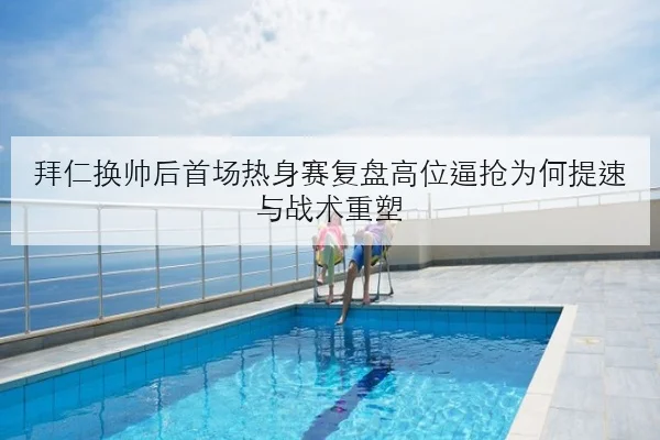 拜仁换帅后首场热身赛复盘高位逼抢为何提速与战术重塑